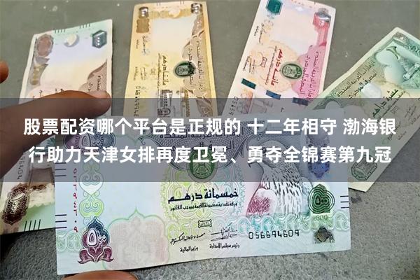 股票配资哪个平台是正规的 十二年相守 渤海银行助力天津女排再度卫冕、勇夺全锦赛第九冠