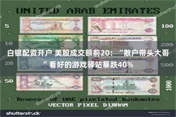 白银配资开户 美股成交额前20：“散户带头大哥”看好的游戏驿站暴跌40%