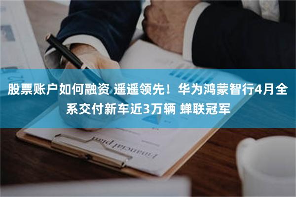 股票账户如何融资 遥遥领先！华为鸿蒙智行4月全系交付新车近3万辆 蝉联冠军