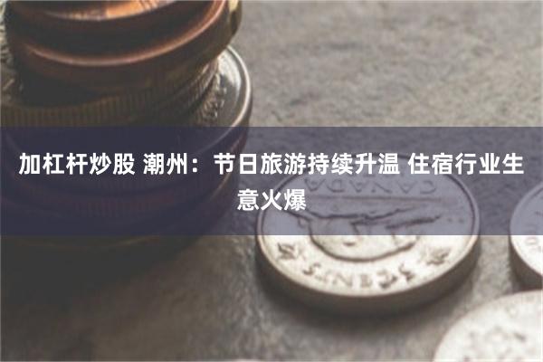 加杠杆炒股 潮州：节日旅游持续升温 住宿行业生意火爆