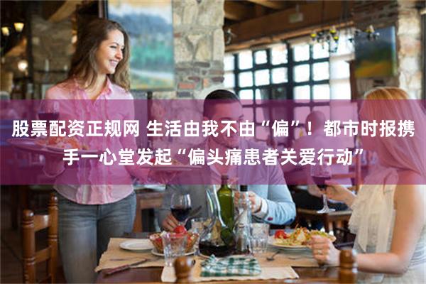 股票配资正规网 生活由我不由“偏”！都市时报携手一心堂发起“偏头痛患者关爱行动”