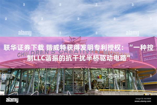 联华证券下载 锴威特获得发明专利授权：“一种控制LLC谐振的抗干扰半桥驱动电路”