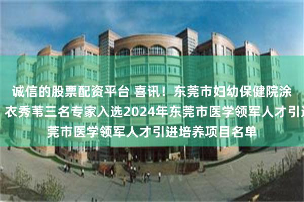 诚信的股票配资平台 喜讯！东莞市妇幼保健院涂远艳、李敏许、衣秀苇三名专家入选2024年东莞市医学领军人才引进培养项目名单