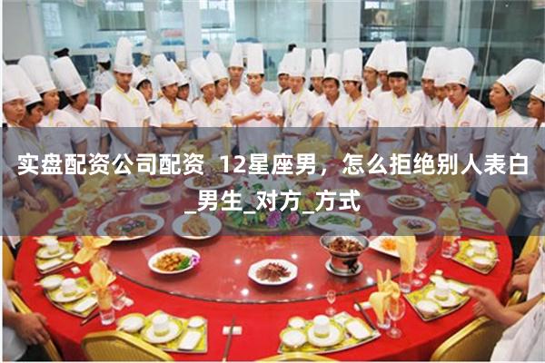 实盘配资公司配资  12星座男，怎么拒绝别人表白_男生_对方_方式
