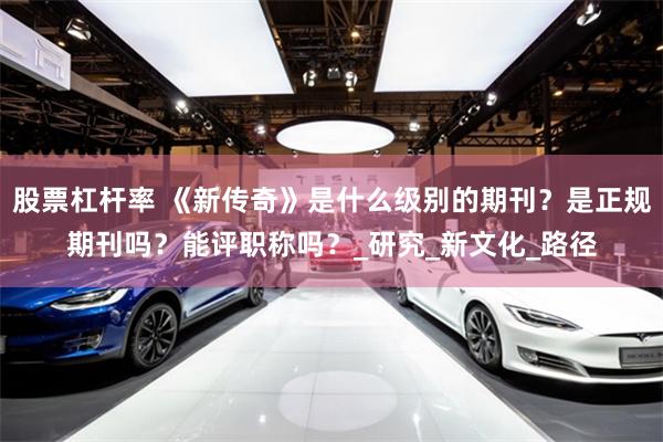 股票杠杆率 《新传奇》是什么级别的期刊？是正规期刊吗？能评职称吗？_研究_新文化_路径