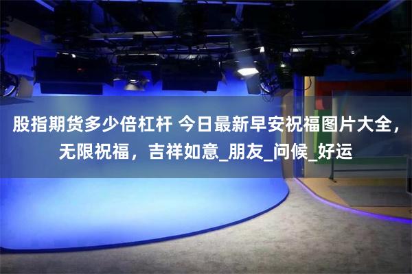股指期货多少倍杠杆 今日最新早安祝福图片大全，无限祝福，吉祥如意_朋友_问候_好运