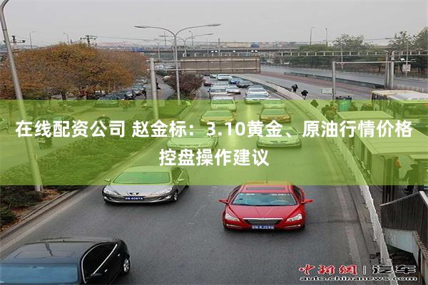 在线配资公司 赵金标：3.10黄金、原油行情价格控盘操作建议