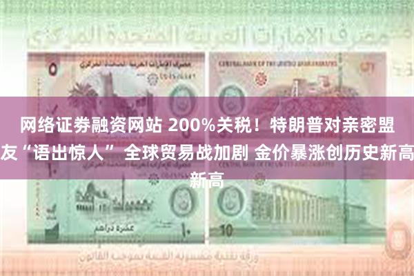 网络证劵融资网站 200%关税！特朗普对亲密盟友“语出惊人” 全球贸易战加剧 金价暴涨创历史新高