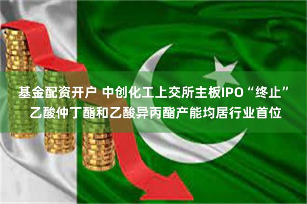 基金配资开户 中创化工上交所主板IPO“终止” 乙酸仲丁酯和乙酸异丙酯产能均居行业首位
