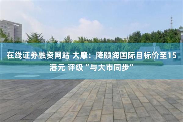 在线证劵融资网站 大摩：降颐海国际目标价至15港元 评级“与大市同步”