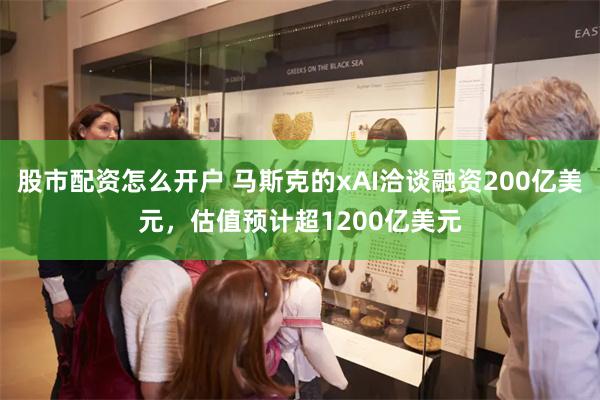 股市配资怎么开户 马斯克的xAI洽谈融资200亿美元，估值预计超1200亿美元