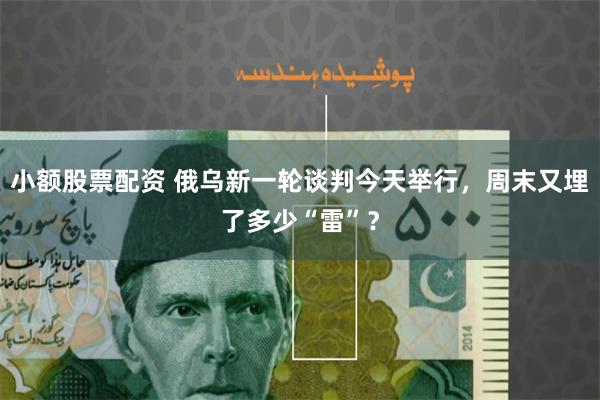 小额股票配资 俄乌新一轮谈判今天举行，周末又埋了多少“雷”？