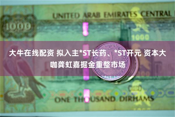 大牛在线配资 拟入主*ST长药、*ST开元 资本大咖龚虹嘉掘金重整市场