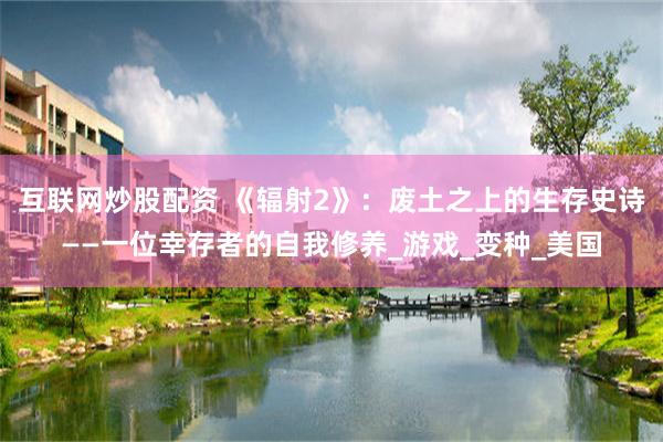 互联网炒股配资 《辐射2》：废土之上的生存史诗——一位幸存者的自我修养_游戏_变种_美国
