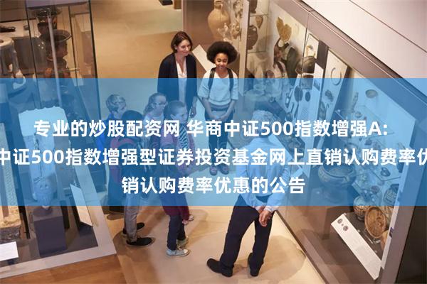 专业的炒股配资网 华商中证500指数增强A: 关于华商中证500指数增强型证券投资基金网上直销认购费率优惠的公告