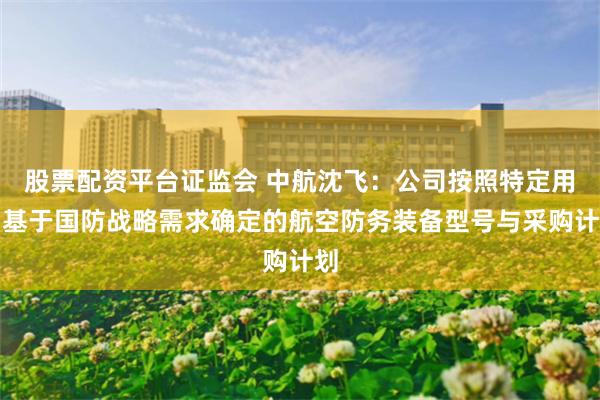 股票配资平台证监会 中航沈飞：公司按照特定用户基于国防战略需求确定的航空防务装备型号与采购计划