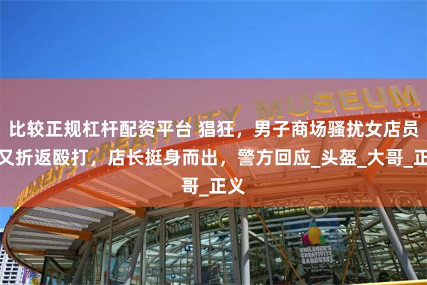 比较正规杠杆配资平台 猖狂，男子商场骚扰女店员后又折返殴打，店长挺身而出，警方回应_头盔_大哥_正义