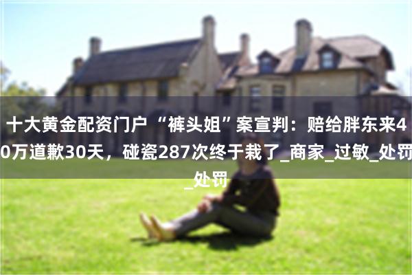 十大黄金配资门户 “裤头姐”案宣判：赔给胖东来40万道歉30天，碰瓷287次终于栽了_商家_过敏_处罚
