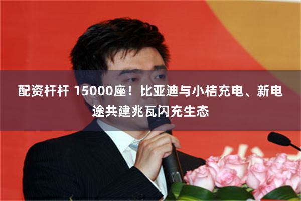 配资杆杆 15000座！比亚迪与小桔充电、新电途共建兆瓦闪充生态