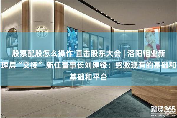 股票配股怎么操作 直击股东大会 | 洛阳钼业新老管理层“交接” 新任董事长刘建锋：感激现有的基础和平台