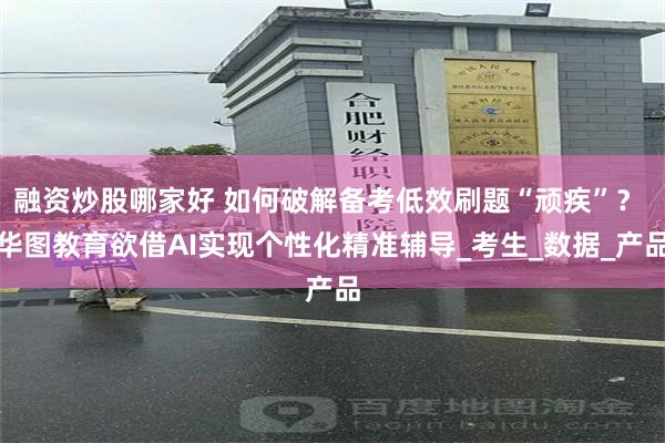 融资炒股哪家好 如何破解备考低效刷题“顽疾”？ 华图教育欲借AI实现个性化精准辅导_考生_数据_产品