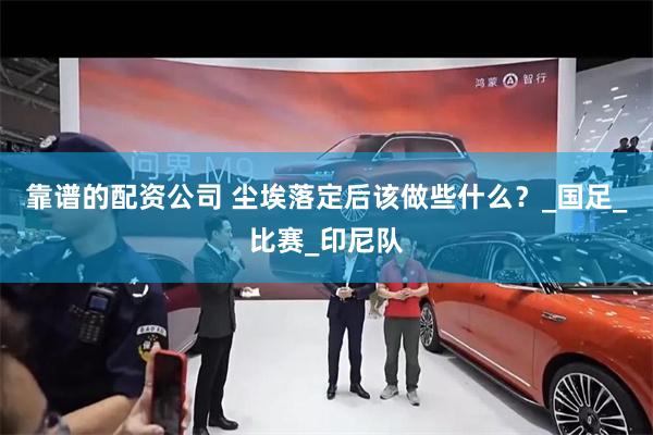 靠谱的配资公司 尘埃落定后该做些什么？_国足_比赛_印尼队