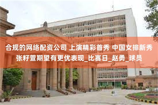 合规的网络配资公司 上演精彩首秀 中国女排新秀张籽萱期望有更优表现_比赛日_赵勇_球员