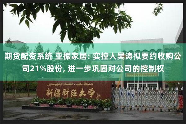 期货配资系统 亚振家居: 实控人吴涛拟要约收购公司21%股份, 进一步巩固对公司的控制权