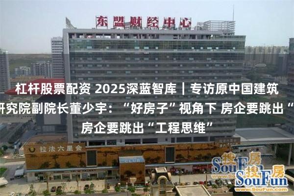 杠杆股票配资 2025深蓝智库｜专访原中国建筑北京设计研究院副院长董少宇：“好房子”视角下 房企要跳出“工程思维”