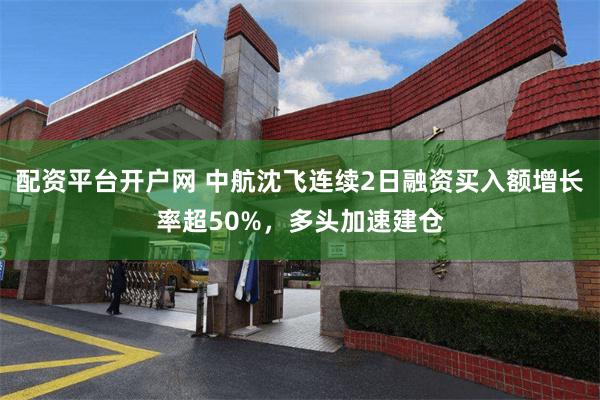 配资平台开户网 中航沈飞连续2日融资买入额增长率超50%，多头加速建仓