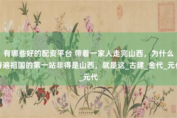 有哪些好的配资平台 带着一家人走完山西，为什么游遍祖国的第一站非得是山西，就是这_古建_金代_元代