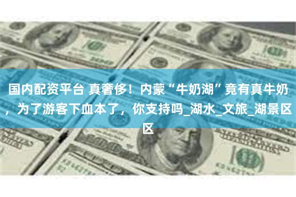 国内配资平台 真奢侈！内蒙“牛奶湖”竟有真牛奶，为了游客下血本了，你支持吗_湖水_文旅_湖景区