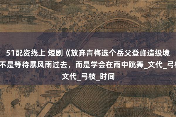 51配资线上 短剧《放弃青梅选个岳父登峰造级境》生活不是等待暴风雨过去，而是学会在雨中跳舞_文代_弓枝_时间