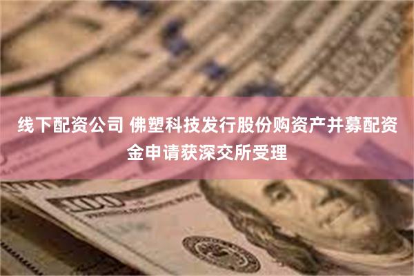线下配资公司 佛塑科技发行股份购资产并募配资金申请获深交所受理