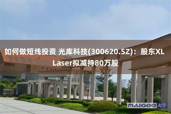 如何做短线投资 光库科技(300620.SZ)：股东XL Laser拟减持80万股