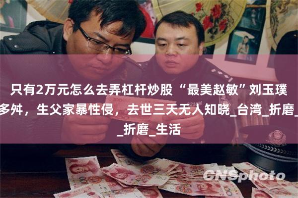 只有2万元怎么去弄杠杆炒股 “最美赵敏”刘玉璞命运多舛，生父家暴性侵，去世三天无人知晓_台湾_折磨_生活
