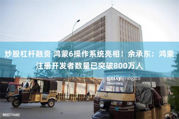 炒股杠杆融资 鸿蒙6操作系统亮相！余承东：鸿蒙注册开发者数量已突破800万人