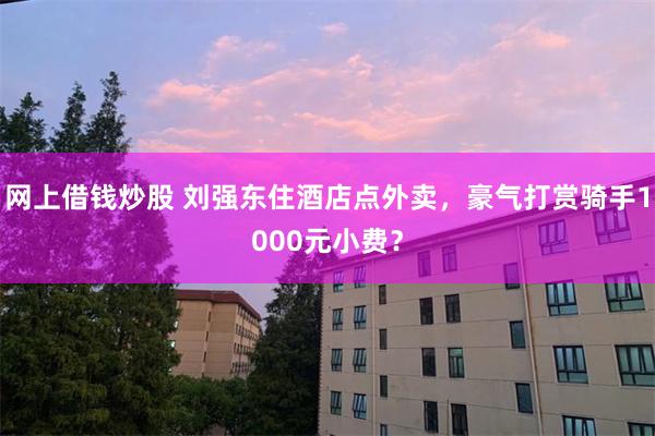 网上借钱炒股 刘强东住酒店点外卖，豪气打赏骑手1000元小费？