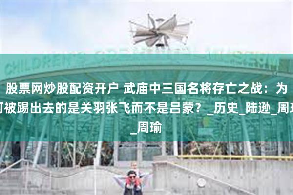 股票网炒股配资开户 武庙中三国名将存亡之战：为何被踢出去的是关羽张飞而不是吕蒙？_历史_陆逊_周瑜