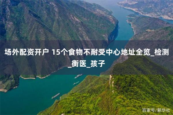 场外配资开户 15个食物不耐受中心地址全览_检测_衡医_孩子