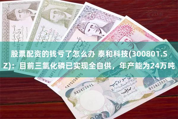 股票配资的钱亏了怎么办 泰和科技(300801.SZ)：目前三氯化磷已实现全自供，年产能为24万吨