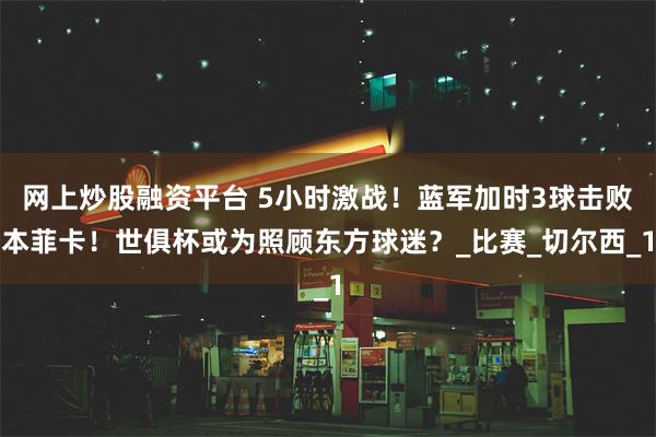 网上炒股融资平台 5小时激战！蓝军加时3球击败本菲卡！世俱杯或为照顾东方球迷？_比赛_切尔西_1