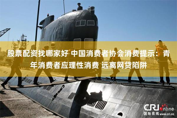 股票配资找哪家好 中国消费者协会消费提示：青年消费者应理性消费 远离网贷陷阱