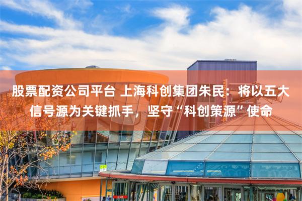 股票配资公司平台 上海科创集团朱民：将以五大信号源为关键抓手，坚守“科创策源”使命