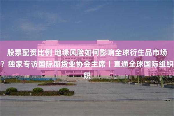 股票配资比例 地缘风险如何影响全球衍生品市场？独家专访国际期货业协会主席丨直通全球国际组织