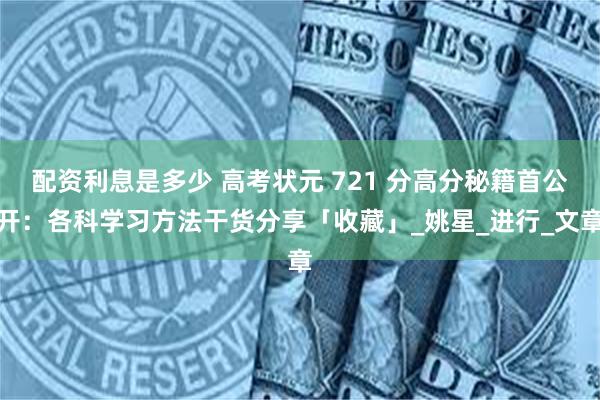 配资利息是多少 高考状元 721 分高分秘籍首公开：各科学习方法干货分享「收藏」_姚星_进行_文章