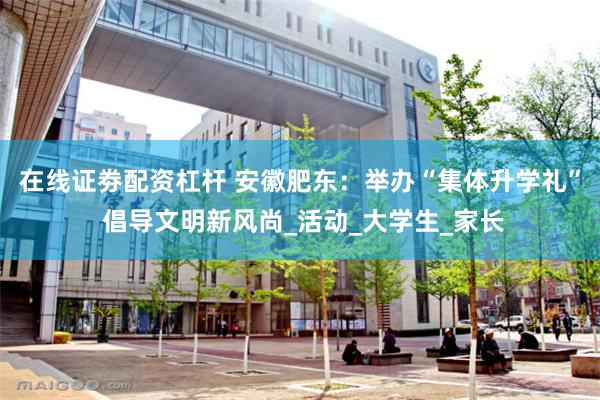 在线证劵配资杠杆 安徽肥东：举办“集体升学礼” 倡导文明新风尚_活动_大学生_家长
