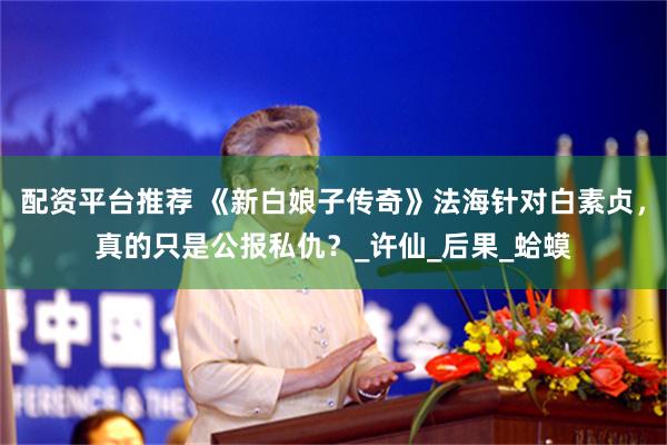 配资平台推荐 《新白娘子传奇》法海针对白素贞，真的只是公报私仇？_许仙_后果_蛤蟆