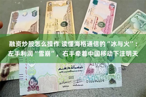 融资炒股怎么操作 读懂海格通信的“冰与火”：左手利润“雪崩”，右手牵着中国移动下注明天