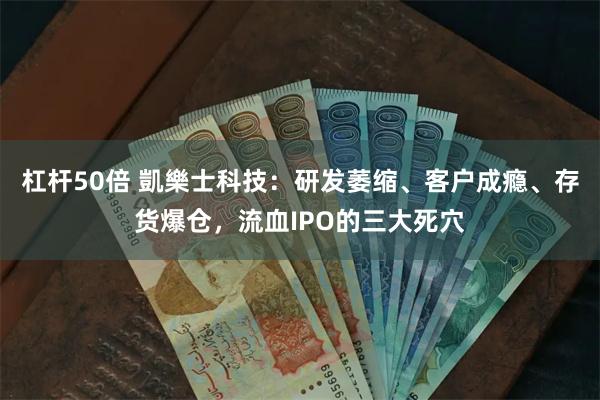 杠杆50倍 凱樂士科技：研发萎缩、客户成瘾、存货爆仓，流血IPO的三大死穴